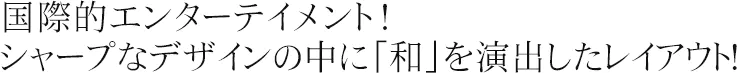 国際的エンターテイメント！シャープなデザインの中に「和」を演出したレイアウト！
