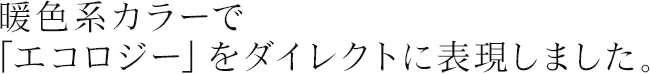 暖色系カラーで「エコロジー」をダイレクトに表現しました。