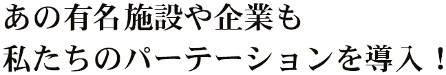 あの有名施設や企業も私たちのパーテーションを導入！