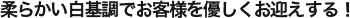 柔らかい白基調でお客様を優しくお迎えする！