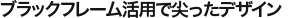 ブラックフレーム活用で尖ったデザイン