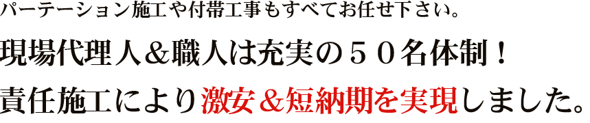 パーテーション施工や付帯工事もすべてお任せください。 現場代理人＆職人は充実の５０名体制！責任施工により激安＆短納期を実現しました。