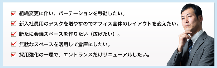 組織変更に伴い、パーテーションを移動したい。 新入社員用のデスクを増やすのでオフィス全体のレイアウトを変えたい。 新たに会議スペースを作りたい（広げたい）。 無駄なスペースを活用して倉庫にしたい。 採用強化の一環で、エントランスだけリニューアルしたい。