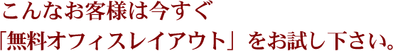 こんなお客様は今すぐ「無料オフィスレイアウト」をお試し下さい。