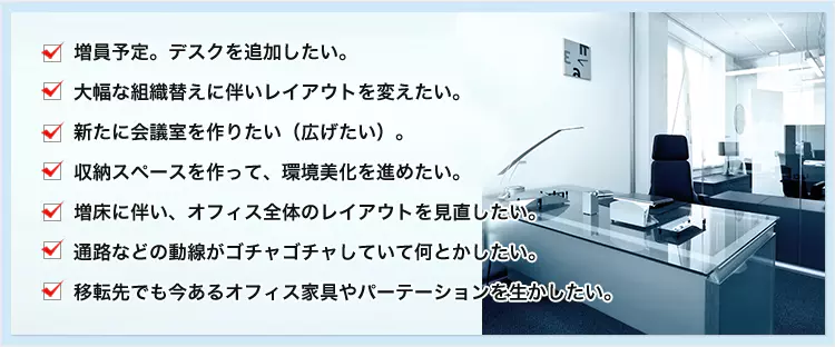 増員予定。デスクを追加したい。 大幅な組織替えに伴いレイアウトを変えたい。 新たに会議室を作りたい（広げたい）。 収納スペースを作って、環境美化を進めたい。 増床に伴い、オフィス全体のレイアウトを見直したい。 通路などの動線がゴチャゴチャしていて何とかしたい。 移転先でも今あるオフィス家具やパーテーションを生かしたい。