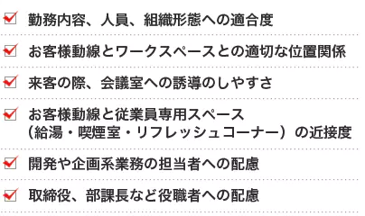 勤務内容、人員、組織形態への適合度 お客様動線とワークスペースとの適切な位置関係 来客の際、会議室への誘導のしやすさ お客様動線と従業員専用スペース（給湯・喫煙室・リフレッシュコーナー）の近接度 開発や企画系業務の担当者への配慮 取締役、部課長など役職者への配慮