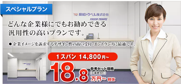 スペシャルプラン どんな企業様にでもお勧めできる汎用性の高いプランです。 ・企業イメージを訴求するデザイン性の高い受付・エントランスに最適です。 1スパン14,800円～ 参考セット価格（工事費含む）20.7万円～税込