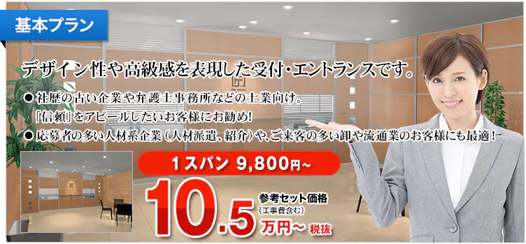 基本プラン デザイン性や高級感を表現した受付・エントランスです。 ・社歴の古い企業や弁護士事務所などの士業向け。「信頼」をアピールしたいお客様にお勧め！ ・応募者の多い人材系企業（人材派遣、紹介）や、ご来客の多い卸や流通業のお客様にも最適！ 1スパン 9,800円～ 参考セット価格（工事費含む）11.6万円～税込