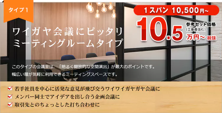 タイプ１　ワイガヤ会議にピッタリ　ミーティングルームタイプ 1スパン 10,500円～ 参考セット価格（工事費含む）11.6万円～税込 このタイプの会議室は、「明るく開放的な空間演出」が最大のポイントです。幅広い層が気軽に利用できるミーティングスペースです。 若手社員を中心に活発な意見が飛び交うワイワイガヤガヤ会議に メンバー同士でアイデアを出し合う企画会議に 取引先とのちょっとした打ち合わせに