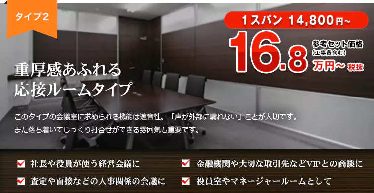 タイプ２　重厚感あふれる応接ルームタイプ 1スパン 14,800円～ 参考セット価格（工事費含む）18.5万円～税込 このタイプの会議室に求められる機能は遮音性。「声が外部にもれない」ことが大切です。 また落ち着いてじっくり打ち合わせができる雰囲気も重要です。 ・社長や役員が使う経営会議に ・金融機関や大切な取引先などVIPとの商談に ・査定や面接などの人事関係の会議に ・役員室やマネージャールームとして