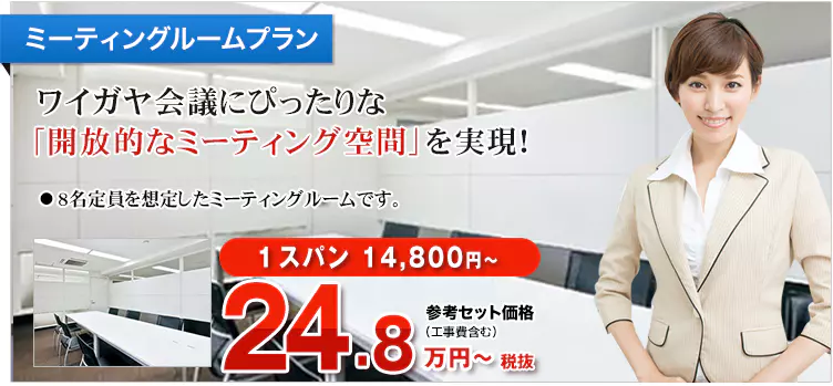 ミーティングルームプラン ワイガヤ会議にぴったりな「開放的なミーティング空間」を実現！ ・8名定員を想定したミーティングルームです。 1スパン 14,800円～ 参考セット価格（工事費含む）27.3万円～税込