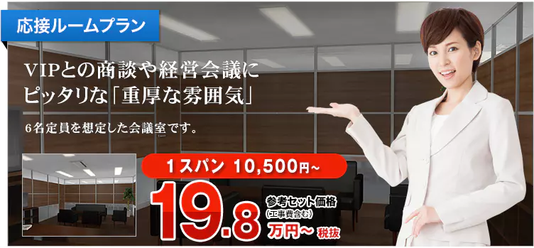 応接ルームプラン VIPとの商談や経営会議にピッタリな「重厚な雰囲気」 6名定員を想定した会議室です。 1スパン 10,500円～ 参考セット価格（工事費含む）21.8万円～税込