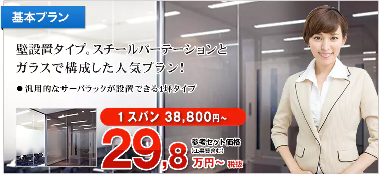 基本プラン 壁設置タイプ。スチールパーテーションとガラスで構成した人気プラン！ ・汎用的なサーバラックが設置できる4坪タイプ 1スパン 38,800円～ 参考セット価格（工事費含む） 32,78万円～税込