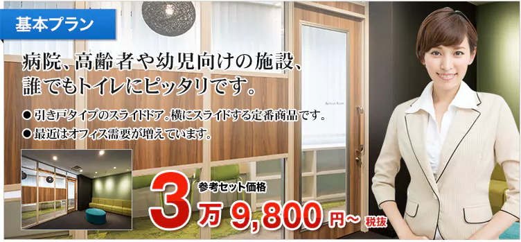 基本プラン 病院、高齢者や幼児向けの施設、誰でもトイレにピッタリです。 ・引き戸タイプのスライドドア。横にスライドする定番商品です。 ・最近はオフィス需要が増えています。 参考セット価格 4万3,780円～税込