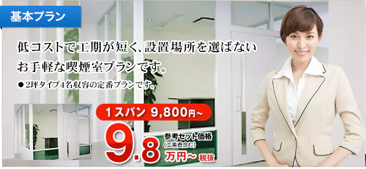 基本プラン 低コストで工期が短く、設置場所を選ばないお手軽な喫煙室プランです。 ・2坪タイプ4名収容の定番プランです。 1スパン 9,800円～ 参考セット価格（工事費含む）10.78万円～税込