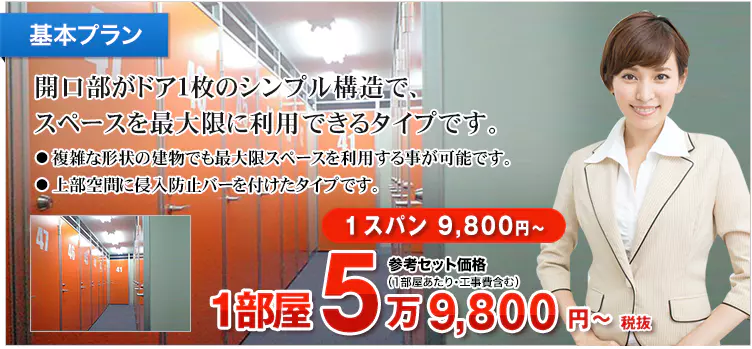 基本プラン 開口部がドア1枚のシンプル構造で、スペースを最大限に利用できるタイプです。 ・複雑な形状の建物でも最大限スペースを利用する事が可能です。 ・上部空間に侵入防止バーを付けたタイプです。 1スパン 9,800円～ 参考セット価格（1部屋あたり・工事費含む） 1部屋 6万5,780円～税込