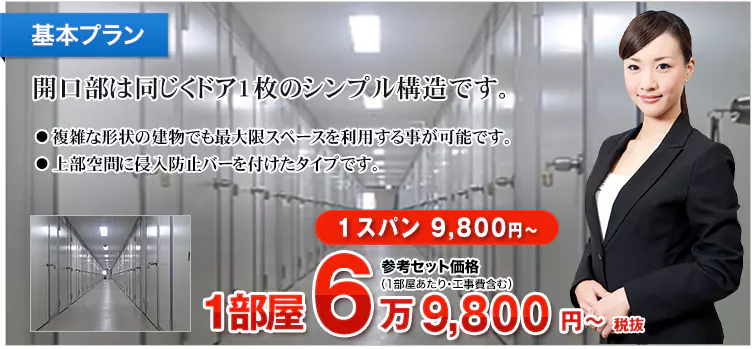 基本プラン 開口部は同じくドア1枚のシンプル構造です。 ・複雑な形状の建物でも最大限スペースを利用する事が可能です。 ・上部空間に侵入防止バーを付けたタイプです。 1スパン 9,800円～ 1部屋 7万6,780円～税込