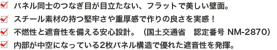 ・パネル同士のつなぎ目が目立たない、フラットで美しい壁面。 ・スチール素材の持つ堅牢さや重厚感で作りの良さを実感！ ・不燃性と遮音性を備える安心設計。（国土交通省 認定番号 NM-2870） ・内部が中空になっている2枚パネル構造で優れた遮音性を発揮。