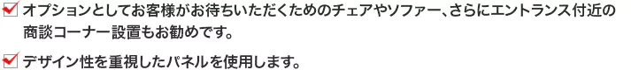 ・オプションとしてお客様がお待ちいただくためのチェアやソファー、さらにエントランス付近の商談コーナー設置もお勧めです。 ・デザイン性を重視したパネルを使用します。