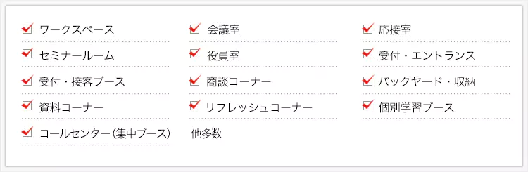 ・ワークスペース ・会議室 ・応接室 ・セミナールーム ・役員室 ・受付・エントランス ・受付・接客ブース ・商談コーナー ・バックヤード・収納 ・資料コーナー ・リフレッシュコーナー ・個別学習ブース ・コールセンター（集中ブース）