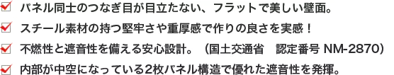 ・パネル同士のつなぎ目が目立たない、フラットで美しい壁面。 ・スチール素材の持つ堅牢さや重厚感で作りの良さを実感！ ・不燃性と遮音性を備える安心設計。（国土交通省 認定番号 NM-2870） ・内部が中空になっている2枚パネル構造で優れた遮音性を発揮。