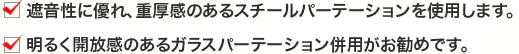 ・遮音性に優れ、重厚感のあるスチールパーテーションを使用します。 ・明るく開放感のあるガラスパーテーション併用がお勧めです。