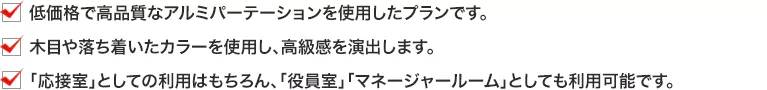 ・低価格で高品質なアルミパーテーションを使用したプランです。 ・木目や落ち着いたカラーを使用し、高級感を演出します。 ・「応接室」としての利用はもちろん、「役員室」「マネージャールーム」としても利用可能です。