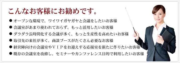 こんなお客様にお勧めです。 ・オープンな環境で、ワイワイガヤガヤと会議をしたいお客様 ・会議室があまり使われておらず、もっと活用したいお客様 ・ダラダラ長時間化する会議が多く、もっと生産性を高めたいお客様 ・取引先の来社が多く、商談ブースがたくさん必要なお客様 ・経営陣向けの会議室やVIPをお迎えする応接室を新たに作りたいお客様 ・既存の会議室を改修し、セミナーやカンファレンス目的で利用したいお客様