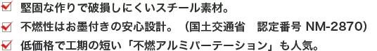 ・堅固な作りで破損しにくいスチール素材。 ・不燃性はお墨付きの安心設計。（国土交通省 認定番号 NM-2870） ・低価格で工期の短い「不燃アルミパーテーション」も人気。