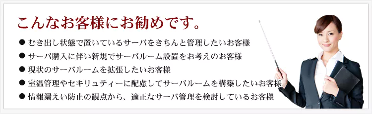 こんなお客様にお勧めです。 ・むき出し状態で置いているサーバーをきちんと管理したいお客様 ・サーバ購入に伴い新規でサーバールーム設置をお考えのお客様 ・現状のサーバールームを拡張したいお客様 ・室温管理やセキュリティーに配慮してサーバールームを構築したいお客様 ・情報漏えい防止の観点から、適正なサーバ管理を検討しているお客様