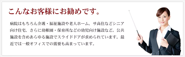 こんなお客様にお勧めです。 病院はもちろん介護・福祉施設や老人ホーム、サ高住などシニア向け住宅、さらに幼稚園・保育所などの幼児向け施設など。公共施設を含めあらゆる施設でスライドドアが求められています。最近では一般オフィスの需要も高まっています。