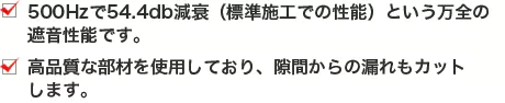 500Hzで54.4db減衰（標準施工での性能）という万全の遮音性能です。高品質な部材を使用しており、隙間からの漏れもカットします。