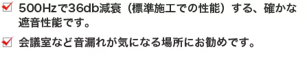 500Hzで36db減衰（標準施工での性能）する、確かな遮音性能です。会議室など音漏れが気になる場所にお勧めです。