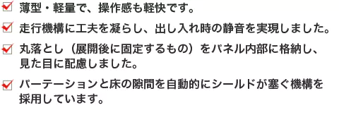 薄型・軽量で、操作感も軽快です。走行機構に工夫を凝らし、出し入れ時の静音を実現しました。丸落とし（展開後に固定するもの）をパネル内部に格納し、見た目に配慮しました。パーテーションと床の隙間を自動的にシールドが塞ぐ機構を採用しています。