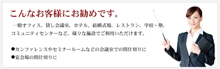 こんなお客様にお勧めです。 一般オフィス、貸し会議室、ホテル、結婚式場、レストラン、学校・塾、コミュニティセンターなど、様々な施設でご利用いただけます。 ・カンファレンスやセミナールームなどの会議室での間仕切りに ・宴会場の間仕切りに