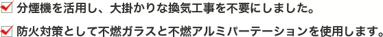 分煙機を活用し、大掛かりな換気工事を不要にしました。防火対策として不燃ガラスと不燃アルミパーテーションを使用します。