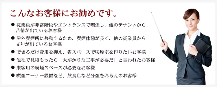 こんなお客様にお勧めです。 ・従業員が非常階段やエントランスで喫煙し、他のテナントから苦情が出ているお客様 ・屋外喫煙所に移動するため、喫煙休憩が長く、他の従業員から文句が出ているお客様 ・できるだけ費用を抑え、省スペースで喫煙室を作りたいお客様 ・他社で見積もったら「大がかりな工事が必要だ」と言われたお客様 ・来客用の喫煙スペースが必要なお客様 ・喫煙コーナー設置など、飲食店など分煙をお考えのお客様