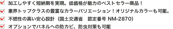 ・加工しやすく短納期を実現。低価格が魅力のベストセラー商品！ ・業界トップクラスの豊富なカラーバリエーション！オリジナルカラーも可能。 ・不燃性の高い安心設計（国土交通省 認定番号 NM-2870） ・オプションでパネルへの防カビ、防虫対策も可能