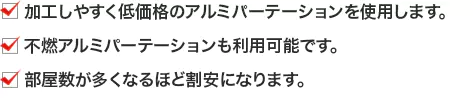 ・加工しやすく低価格のアルミパーテーションを使用します。 ・不燃アルミパーテーションも利用可能です。 ・部屋数が多くなるほど割安になります。