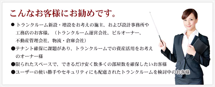 こんなお客様にお勧めです。 ・トランクルーム新設・増設をお考えの施主、および設計事務所や工務店のお客様。（トランクルーム運営会社、ビルオーナー、不動産管理会社、物流・倉庫会社） ・テナント確保に課題があり、トランクルームでの資産活用をお考えのオーナー様 ・限られたスペースで、できるだけ安く数多くの部屋数を確保したいお客様 ・ユーザーの使い勝手やセキュリティにも配慮されたトランクルームを検討中のお客様