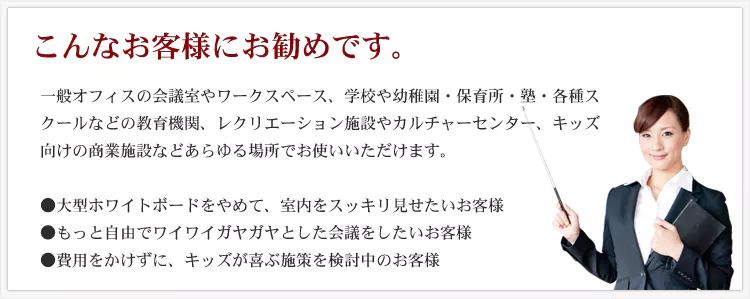 こんなお客様にお勧めです。 一般オフィスの会議室やワークスペース、学校や幼稚園・保育所・塾・各種スクールなどの教育機関、レクリエーション施設やカルチャーセンター、キッズ向けの商業施設などあらゆる場所でお使いいただけます。 ・大型ホワイトボードをやめて、室内をスッキリ見せたいお客様 ・もっと自由でワイワイガヤガヤとした会議をしたいお客様 ・費用をかけずに、キッズが喜ぶ施策を検討中のお客様