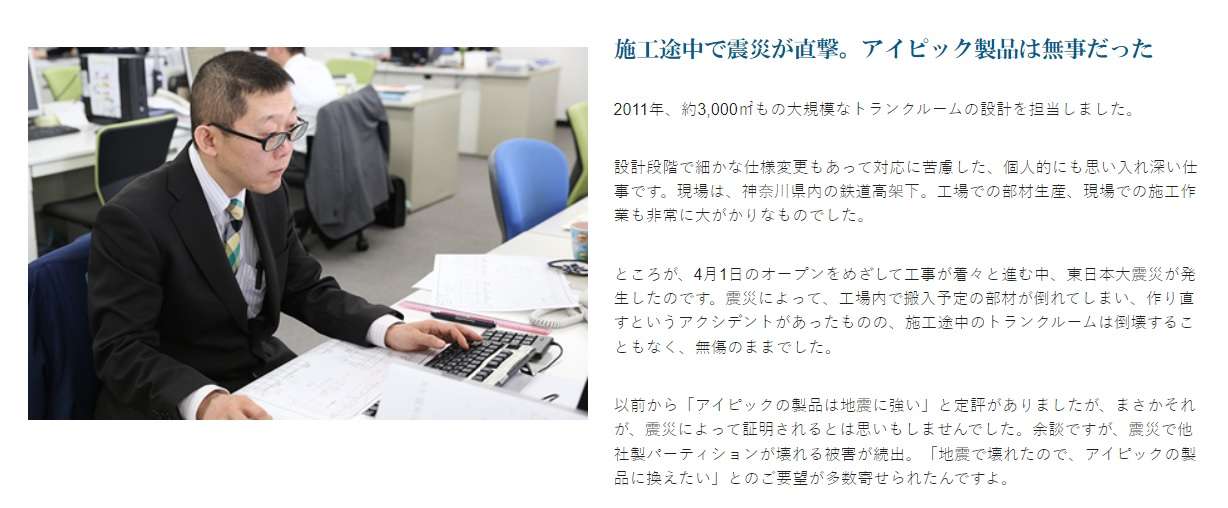 施工途中で震災が直撃。アイピック製品は無事だった2011年、約3,000㎡もの大規模なトランクルームの設計を担当しました。設計段階で細かな仕様変更もあって対応に苦慮した、個人的にも思い入れ深い仕事です。現場は、神奈川県内の鉄道高架下。工場での部材生産、現場での施工作業も非常に大がかりなものでした。ところが、4月1日のオープンをめざして工事が着々と進む中、東日本大震災が発生したのです。震災によって、工場内で搬入予定の部材が倒れてしまい、作り直すというアクシデントがあったものの、施工途中のトランクルームは倒壊することもなく、無傷のままでした。以前から「アイピックの製品は地震に強い」と定評がありましたが、まさかそれが、震災によって証明されるとは思いもしませんでした。余談ですが、震災で他社製パーティションが壊れる被害が続出。「地震で壊れたので、アイピックの製品に換えたい」とのご要望が多数寄せられたんですよ。