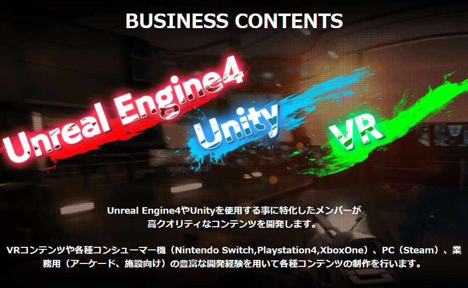 Unreal Engine4やUnityを使用する事に特化したメンバーが 高クオリティなコンテンツを開発します。  VRコンテンツや各種コンシューマー機（Nintendo Switch,Playstation4,XboxOne）、PC（Steam）、業務用（アーケード、施設向け）の豊富な開発経験を用いて各種コンテンツの制作を行います。